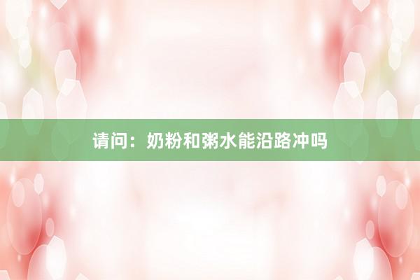 请问：奶粉和粥水能沿路冲吗
