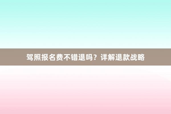 驾照报名费不错退吗？详解退款战略